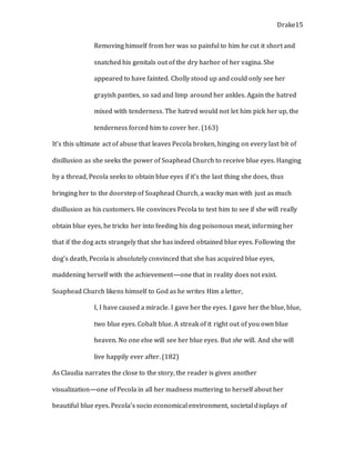 Drake15
Removing himself from her was so painful to him he cut it short and
snatched his genitals out of the dry harbor of her vagina. She
appeared to have fainted. Cholly stood up and could only see her
grayish panties, so sad and limp around her ankles. Again the hatred
mixed with tenderness. The hatred would not let him pick her up, the
tenderness forced him to cover her. (163)
It’s this ultimate act of abuse that leaves Pecola broken, hinging on every last bit of
disillusion as she seeks the power of Soaphead Church to receive blue eyes. Hanging
by a thread, Pecola seeks to obtain blue eyes if it’s the last thing she does, thus
bringing her to the doorstep of Soaphead Church, a wacky man with just as much
disillusion as his customers. He convinces Pecola to test him to see if she will really
obtain blue eyes, he tricks her into feeding his dog poisonous meat, informing her
that if the dog acts strangely that she has indeed obtained blue eyes. Following the
dog’s death, Pecola is absolutely convinced that she has acquired blue eyes,
maddening herself with the achievement—one that in reality does not exist.
Soaphead Church likens himself to God as he writes Him a letter,
I, I have caused a miracle. I gave her the eyes. I gave her the blue, blue,
two blue eyes. Cobalt blue. A streak of it right out of you own blue
heaven. No one else will see her blue eyes. But she will. And she will
live happily ever after. (182)
As Claudia narrates the close to the story, the reader is given another
visualization—one of Pecola in all her madness muttering to herself about her
beautiful blue eyes. Pecola’s socio economical environment, societal displays of
 
