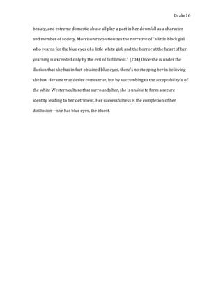 Drake16
beauty, and extreme domestic abuse all play a part in her downfall as a character
and member of society. Morrison revolutionizes the narrative of “a little black girl
who yearns for the blue eyes of a little white girl, and the horror at the heart of her
yearning is exceeded only by the evil of fulfillment.” (204) Once she is under the
illusion that she has in fact obtained blue eyes, there’s no stopping her in believing
she has. Her one true desire comes true, but by succumbing to the acceptability’s of
the white Western culture that surrounds her, she is unable to form a secure
identity leading to her detriment. Her successfulness is the completion of her
disillusion—she has blue eyes, the bluest.
 