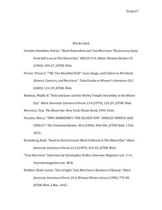 Drake17
Works Cited
Cormier-Hamilton, Patrice. "Black Naturalism and Toni Morrison: The Journey Away
from Self-Love in The Bluest Eye." MELUS 19.4, Ethnic Women Writers VI
(1994): 109-27. JSTOR. Web.
Frever, Trinna S. ""Oh! You Beautiful Doll!": Icon, Image, and Culture in Works by
Alvarez, Cisneros, and Morrison." Tulsa Studies in Women's Literature 28.1
(2009): 121-39. JSTOR. Web.
Klotman, Phyllis R. "Dick-and-Jane and the Shirley Temple Sensibility in the Bluest
Eye." Black American Literature Forum 13.4 (1979): 123-25. JSTOR. Web.
Morrison, Toni. The Bluest Eye. New York: Plume Book, 1994. Print.
Portales, Marco. "TONI MORRISON'S "THE BLUEST EYE": SHIRLEY TEMPLE AND
CHOLLY." The Centennial Review 30.4 (1986): 496-506. JSTOR. Web. 1 Feb.
2015.
Rosenberg, Ruth. "Seeds in Hard Ground: Black Girlhood in The Bluest Eye." Black
American Literature Forum 21.4 (1987): 435-45. JSTOR. Web.
"Toni Morrison." Interview by Christopher Bollen. Interview Magazine n.d.: 1-11.
Interviewmagazine.com. Web.
Walther, Malin Lavon. "Out of Sight: Toni Morrison's Revision of Beauty." Black
American Literature Forum 24.4, Women Writers Issue (1990): 775-89.
JSTOR. Web. 2 Mar. 2015.
 