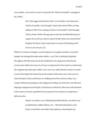 Drake3
cause within a race and as a way to respond to the “black is beautiful” campaign of
the 1960’s,
One of the aggressive themes of the ‘screw whitey’ movement was
‘black is beautiful.’ I just thought, ‘what is that about? Who are they
talking to? Me? You’re going to tell me I’m beautiful?’ And I thought,
‘Wait a minute. Before the guys get on the my-beautiful-black-queen
wagon, let me tell you what it used to be like before you started that!’
(laughs) You know, what racism does is create self-loathing, and it
hurts. It can ruin you. (7)
While it’s common to imagine racism being one race against another, it’s hard to
imagine the damage that takes place within a race. This is definitely displayed
throughout The Bluest Eye due to the backlash for her appearance that Pecola
receives just within her own race. It’s just as important for the reader to understand
the tragedies that take place within one’s own race, white Western values set aside.
A scene that depicts this hatred towards another of the same race, is the scene in
which Claudia, Frieda, and Pecola are walking home from school, as they see a
couple of black boys playing on the playground calling out racial slurs and offensive
language, hoping to hurt the girls. As the boys are black too, Morrison calls attention
to the nature of racism regardless if it’s projection from someone of opposite or
different color,
‘Black e mo. Black e mo. Yadaddsleepsnekked. Black e mo black e mo
ya dadd sleeps nekked. Black e mo…’ That they themselves were
black, or that their own father had similarly relaxed habits was
 