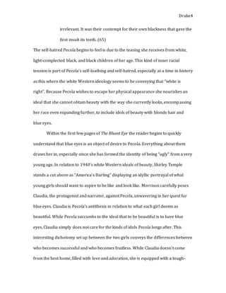 Drake4
irrelevant. It was their contempt for their own blackness that gave the
first insult its teeth. (65)
The self-hatred Pecola begins to feel is due to the teasing she receives from white,
light-complected black, and black children of her age. This kind of inner racial
tension is part of Pecola’s self-loathing and self-hatred, especially at a time in history
as this where the white Western ideology seems to be conveying that “white is
right”. Because Pecola wishes to escape her physical appearance she nourishes an
ideal that she cannot obtain beauty with the way she currently looks, encompassing
her race even expanding further, to include idols of beauty with blonde hair and
blue eyes.
Within the first few pages of The Bluest Eye the reader begins to quickly
understand that blue eyes is an object of desire to Pecola. Everything about them
draws her in, especially since she has formed the identity of being “ugly” from a very
young age. In relation to 1940’s white Western ideals of beauty, Shirley Temple
stands a cut above as “America’s Darling” displaying an idyllic portrayal of what
young girls should want to aspire to be like and look like. Morrison carefully poses
Claudia, the protagonist and narrator, against Pecola, unwavering in her quest for
blue eyes. Claudia is Pecola’s antithesis in relation to what each girl deems as
beautiful. While Pecola succumbs to the ideal that to be beautiful is to have blue
eyes, Claudia simply does not care for the kinds of idols Pecola longs after. This
interesting dichotomy set up between the two girls conveys the differences between
who becomes successful and who becomes fruitless. While Claudia doesn’t come
from the best home, filled with love and adoration, she is equipped with a tough-
 