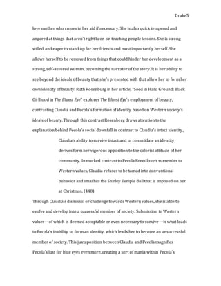 Drake5
love mother who comes to her aid if necessary. She is also quick tempered and
angered at things that aren’t right keen on teaching people lessons. She is strong
willed and eager to stand up for her friends and most importantly herself. She
allows herself to be removed from things that could hinder her development as a
strong, self-assured woman, becoming the narrator of the story. It is her ability to
see beyond the ideals of beauty that she’s presented with that allow her to form her
own identity of beauty. Ruth Rosenburg in her article, “Seed in Hard Ground: Black
Girlhood in The Bluest Eye” explores The Bluest Eye’s employment of beauty,
contrasting Claudia and Pecola’s formation of identity based on Western society’s
ideals of beauty. Through this contrast Rosenberg draws attention to the
explanation behind Pecola’s social downfall in contrast to Claudia’s intact identity,
Claudia’s ability to survive intact and to consolidate an identity
derives form her vigorous opposition to the colorist attitude of her
community. In marked contrast to Pecola Breedlove’s surrender to
Western values, Claudia refuses to be tamed into conventional
behavior and smashes the Shirley Temple doll that is imposed on her
at Christmas. (440)
Through Claudia’s dismissal or challenge towards Western values, she is able to
evolve and develop into a successful member of society. Submission to Western
values—of which is deemed acceptable or even necessary to survive—is what leads
to Pecola’s inability to form an identity, which leads her to become an unsuccessful
member of society. This juxtaposition between Claudia and Pecola magnifies
Pecola’s lust for blue eyes even more, creating a sort of mania within Pecola’s
 