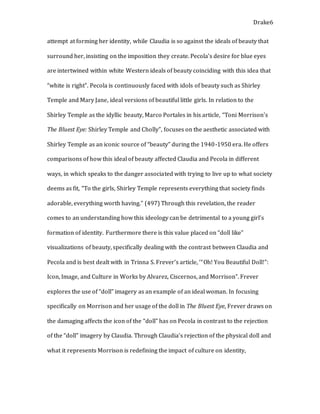 Drake6
attempt at forming her identity, while Claudia is so against the ideals of beauty that
surround her, insisting on the imposition they create. Pecola’s desire for blue eyes
are intertwined within white Western ideals of beauty coinciding with this idea that
“white is right”. Pecola is continuously faced with idols of beauty such as Shirley
Temple and Mary Jane, ideal versions of beautiful little girls. In relation to the
Shirley Temple as the idyllic beauty, Marco Portales in his article, “Toni Morrison’s
The Bluest Eye: Shirley Temple and Cholly”, focuses on the aesthetic associated with
Shirley Temple as an iconic source of “beauty” during the 1940-1950 era. He offers
comparisons of how this ideal of beauty affected Claudia and Pecola in different
ways, in which speaks to the danger associated with trying to live up to what society
deems as fit, “To the girls, Shirley Temple represents everything that society finds
adorable, everything worth having.” (497) Through this revelation, the reader
comes to an understanding how this ideology can be detrimental to a young girl’s
formation of identity. Furthermore there is this value placed on “doll like”
visualizations of beauty, specifically dealing with the contrast between Claudia and
Pecola and is best dealt with in Trinna S. Frever’s article, ‘“Oh! You Beautiful Doll!”:
Icon, Image, and Culture in Works by Alvarez, Ciscernos, and Morrison”. Frever
explores the use of “doll” imagery as an example of an ideal woman. In focusing
specifically on Morrison and her usage of the doll in The Bluest Eye, Frever draws on
the damaging affects the icon of the “doll” has on Pecola in contrast to the rejection
of the “doll” imagery by Claudia. Through Claudia’s rejection of the physical doll and
what it represents Morrison is redefining the impact of culture on identity,
 