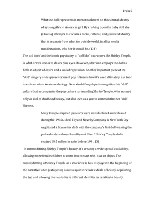 Drake7
What the doll represents is an encroachment on the cultural identity
of a young African American girl. By cracking open the baby doll, she
(Claudia) attempts to reclaim a racial, cultural, and gendered identity
that is separate from what the outside world, in all its media
manifestations, tells her it should be. (124)
The doll itself and the iconic physicality of “doll like” characters like Shirley Temple,
is what draws Pecola to desire blue eyes. However, Morrison employs the doll as
both an object of desire and a tool of repression. Another important piece of the
“doll” imagery and representation of pop culture is how it’s used ultimately as a tool
to enforce white Western ideology. New World Encyclopedia magnifies this “doll”
culture that accompanies the pop culture surrounding Shirley Temple, who was not
only an idol of childhood beauty, but also seen as a way to commoditize her “doll”
likeness,
Many Temple-inspired products were manufactured and released
during the 1930s. Ideal Toy and Novelty Company in New York City
negotiated a license for dolls with the company's first doll wearing the
polka-dot dress from Stand Up and Cheer!. Shirley Temple dolls
realized $45 million in sales before 1941. (3)
In commoditizing Shirley Temple’s beauty, it’s creating a wide spread availability,
allowing more female children to come into contact with it as an object. The
commoditizing of Shirley Temple as a character is best displayed in the beginning of
the narrative when juxtaposing Claudia against Pecola’s ideals of beauty, separating
the two and allowing the two to form different identities in relation to beauty.
 