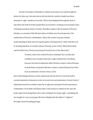 Drake8
Pecola’s formation of identity in relation to beauty is not only through her
desire for blue eye’s, but also due to the fact that her and her family have been
deemed as “ugly” members of society. This is best displayed through the lack of
adoration she feels from the people that surround her, creating an even deeper layer
of feeling unwanted. Patrice Cormier-Hamilton explores the formation of Pecola’s
identity as a product of the Western ideas of which were forced upon her. Her
explanation of Pecola’s victimization allows the reader to grasp a deeper
understanding of what went wrong during her development or rather lack there of,
in drawing attention to society’s ideals of beauty, in her article ”Black Naturalism
and Toni Morrison: The Journey Away from self-Love in The Bluest Eye”,
As many critics have noted, Pecola is victimized by a society that
conditions her to believe that she is ugly and therefore worthless,
because she doesn’t epitomize white Western culture’s idea of beauty.
In both fiction and poetry Western culture, outward beauty has often
been an indication of inner virtue. (115)
Due to this linkage between virtue and beauty, Pecola strives to form herself to
societal standards of beauty in order to receive love and admiration. Pecola’s lack of
admiration leads her to believe that she is ugly and unwanted. Pecola experiences
victimization from white and black culture and society in relation to the way she
looks. Apart from being black, she is also victimized for being “ugly”, something she
was taught at a very young age. Morrison displays the Breedlove’s “ugliness”
through a heart-breaking passage,
 
