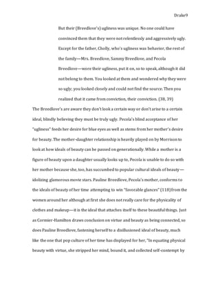 Drake9
But their (Breedlove’s) ugliness was unique. No one could have
convinced them that they were not relentlessly and aggressively ugly.
Except for the father, Cholly, who’s ugliness was behavior, the rest of
the family—Mrs. Breedlove, Sammy Breedlove, and Pecola
Breedlove—wore their ugliness, put it on, so to speak, although it did
not belong to them. You looked at them and wondered why they were
so ugly; you looked closely and could not find the source. Then you
realized that it came from conviction, their conviction. (38, 39)
The Breedlove’s are aware they don’t look a certain way or don’t arise to a certain
ideal, blindly believing they must be truly ugly. Pecola’s blind acceptance of her
“ugliness” feeds her desire for blue eyes as well as stems from her mother’s desire
for beauty. The mother-daughter relationship is heavily played on by Morrison to
look at how ideals of beauty can be passed on generationally. While a mother is a
figure of beauty upon a daughter usually looks up to, Pecola is unable to do so with
her mother because she, too, has succumbed to popular cultural ideals of beauty—
idolizing glamorous movie stars. Pauline Breedlove, Pecola’s mother, conforms to
the ideals of beauty of her time attempting to win “favorable glances” (118)from the
women around her although at first she does not really care for the physicality of
clothes and makeup—it is the ideal that attaches itself to these beautiful things. Just
as Cormier-Hamilton draws conclusion on virtue and beauty as being connected, so
does Pauline Breedlove, fastening herself to a disillusioned ideal of beauty, much
like the one that pop culture of her time has displayed for her, “In equating physical
beauty with virtue, she stripped her mind, bound it, and collected self-contempt by
 