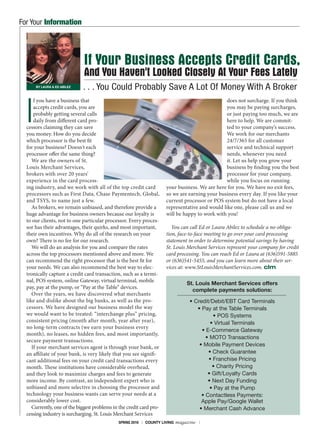SPRING 2016 | COUNTY LIVING magazine | 1
I
f you have a business that
accepts credit cards, you are
probably getting several calls
daily from different card pro-
cessors claiming they can save
you money. How do you decide
which processor is the best fit
for your business? Doesn't each
processor offer the same thing?
We are the owners of St.
Louis Merchant Services,
brokers with over 20 years’
experience in the card process-
ing industry, and we work with all of the top credit card
processors such as First Data, Chase Paymentech, Global,
and TSYS, to name just a few.
As brokers, we remain unbiased, and therefore provide a
huge advantage for business owners because our loyalty is
to our clients, not to one particular processor. Every proces-
sor has their advantages, their quirks, and most important,
their own incentives. Why do all of the research on your
own? There is no fee for our research.
We will do an analysis for you and compare the rates
across the top processors mentioned above and more. We
can recommend the right processor that is the best fit for
your needs. We can also recommend the best way to elec-
tronically capture a credit card transaction, such as a termi-
nal, POS system, online Gateway, virtual terminal, mobile
pay, pay at the pump, or “Pay at the Table” devices.
Over the years, we have discovered what merchants
like and dislike about the big banks, as well as the pro-
cessors. We have designed our business model the way
we would want to be treated: “interchange plus” pricing,
consistent pricing (month after month, year after year),
no long-term contracts (we earn your business every
month), no leases, no hidden fees, and most importantly,
secure payment transactions.
If your merchant services agent is through your bank, or
an affiliate of your bank, is very likely that you see signifi-
cant additional fees on your credit card transactions every
month. These institutions have considerable overhead,
and they look to maximize charges and fees to generate
more income. By contrast, an independent expert who is
unbiased and more selective in choosing the processor and
technology your business wants can serve your needs at a
considerably lower cost.
Currently, one of the biggest problems in the credit card pro-
cessing industry is surcharging. St. Louis Merchant Services
does not surcharge. If you think
you may be paying surcharges,
or just paying too much, we are
here to help. We are commit-
ted to your company’s success.
We work for our merchants
24/7/365 for all customer
service and technical support
needs, whenever you need
it. Let us help you grow your
business by finding you the best
processor for your company,
while you focus on running
your business. We are here for you. We have no exit fees,
so we are earning your business every day. If you like your
current processor or POS system but do not have a local
representative and would like one, please call us and we
will be happy to work with you!
You can call Ed or Laura Abilez to schedule a no-obliga-
tion, face-to-face meeting to go over your card processing
statement in order to determine potential savings by having
St. Louis Merchant Services represent your company for credit
card processing. You can reach Ed or Laura at (636)591-5885
or (636)541-5455, and you can learn more about their ser-
vices at: www.StLouisMerchantServices.com. clm
If Your Business Accepts Credit Cards,
And You Haven't Looked Closely At Your Fees Lately
. . . You Could Probably Save A Lot Of Money With A BrokerBY LAURA & ED ABILEZ
St. Louis Merchant Services offers
complete payments solutions:
• Credit/Debit/EBT Card Terminals
• Pay at the Table Terminals
• POS Systems
• Virtual Terminals
• E-Commerce Gateway
• MOTO Transactions
• Mobile Payment Devices
• Check Guarantee
• Franchise Pricing
• Charity Pricing
• Gift/Loyalty Cards
• Next Day Funding
• Pay at the Pump
• Contactless Payments:
Apple Pay/Google Wallet
• Merchant Cash Advance
For Your Information
 