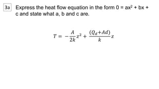 3a Express the heat flow equation in the form 0 = ax2 + bx + 
c and state what a, b and c are. 
푇 = − 
퐴 
2푘 
푧2 + 
(푄푑+퐴푑) 
푘 
푧 
 
