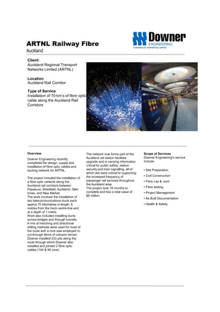 ARTNL Railway Fibre
Auckland
Client:
Auckland Regional Transport
Networks Limited (ARTNL)
Location
Auckland Rail Corridor
Type of Service
Installation of 70 km’s of fibre optic
cable along the Auckland Rail
Corridors
Scope of Services
Downer Engineering's service
include:
• Site Preparation
• Civil Construction
• Fibre Lay & Joint
• Fibre testing
• Project Management
• As Built Documentation
• Health & Safety
Overview
Downer Engineering recently
completed the design, supply and
installation of fibre optic cables and
ducting network for ARTNL.
The project included the installation of
a fibre optic network along the
Auckland rail corridors between
Papakura, Westfield, Auckland, Glen
Innes, and New Market.
The work involved the installation of
two telecommunications ducts each
approx 70 kilometres in length, 6
metres from the track centre-line and
at a depth of 1 metre.
Work also included installing ducts
across bridges and through tunnels.
A mix of trenching and directional
drilling methods were used for most of
the route with a rock saw employed to
cut through 6kms of volcanic terrain.
Downer installed 233 pits along the
route through which Downer also
installed and jointed 2 fibre optic
cables (144 & 48 core).
The network now forms part of the
Auckland rail station facilities
upgrade and is carrying information
critical for public safety, station
security and train signalling, all of
which are were critical to supporting
the increased frequency of
passenger rail services throughout
the Auckland area.
The project took 18 months to
complete and has a total value of
$8 million.
 