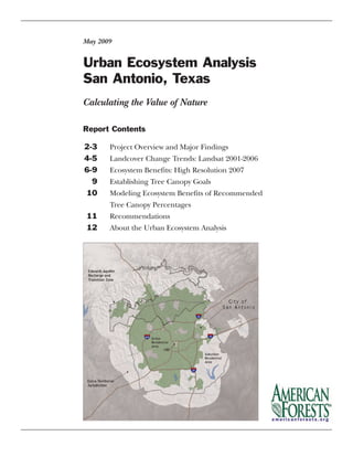 Urban Ecosystem Analysis
San Antonio, Texas
May 2009
Report Contents
2-3 Project Overview and Major Findings
4-5 Landcover Change Trends: Landsat 2001-2006
6-9 Ecosystem Benefits: High Resolution 2007
9 Establishing Tree Canopy Goals
10 Modeling Ecosystem Benefits of Recommended
Tree Canopy Percentages
11 Recommendations
12 About the Urban Ecosystem Analysis
Calculating the Value of Nature
 