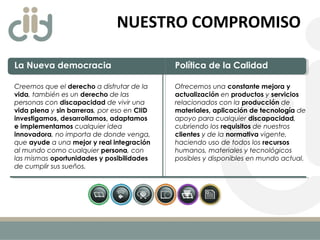 NUESTRO COMPROMISO
La Nueva democracia
Creemos que el derecho a disfrutar de la
vida, también es un derecho de las
personas con discapacidad de vivir una
vida plena y sin barreras, por eso en CIID
investigamos, desarrollamos, adaptamos
e implementamos cualquier idea
innovadora, no importa de donde venga,
que ayude a una mejor y real integración
al mundo como cualquier persona, con
las mismas oportunidades y posibilidades
de cumplir sus sueños.
Política de la Calidad
Ofrecemos una constante mejora y
actualización en productos y servicios
relacionados con la producción de
materiales, aplicación de tecnología de
apoyo para cualquier discapacidad,
cubriendo los requisitos de nuestros
clientes y de la normativa vigente,
haciendo uso de todos los recursos
humanos, materiales y tecnológicos
posibles y disponibles en mundo actual. 
 