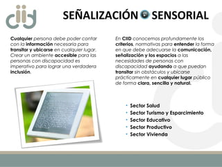 SEÑALIZACIÓN SENSORIAL
Cualquier persona debe poder contar
con la información necesaria para
transitar y ubicarse en cualquier lugar.
Crear un ambiente accesible para las
personas con discapacidad es
imperativo para lograr una verdadera
inclusión.
• Sector Salud
• Sector Turismo y Esparcimiento
• Sector Educativo
• Sector Productivo
• Sector Vivienda
En CIID conocemos profundamente los
criterios, normativas para entender la forma
en que debe adecuarse la comunicación,
señalización y los espacios a las
necesidades de personas con
discapacidad ayudando a que puedan
transitar sin obstáculos y ubicarse
prácticamente en cualquier lugar público
de forma clara, sencilla y natural.
 