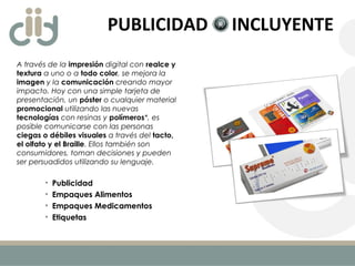 PUBLICIDAD INCLUYENTE
A través de la impresión digital con realce y
textura a uno o a todo color, se mejora la
imagen y la comunicación creando mayor
impacto. Hoy con una simple tarjeta de
presentación, un póster o cualquier material
promocional utilizando las nuevas
tecnologías con resinas y polímeros*, es
posible comunicarse con las personas
ciegas o débiles visuales a través del tacto,
el olfato y el Braille. Ellos también son
consumidores, toman decisiones y pueden
ser persuadidos utilizando su lenguaje.
• Publicidad
• Empaques Alimentos
• Empaques Medicamentos
• Etiquetas
 
