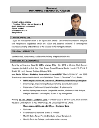 Resume of :
MOHAMMAD IFTEKHAR-UL-KAWSER
C/O-MD.ABDUL KAIUM
( Principle Officer, Agrani Bank Ltd )
443/C,Al-Modina complex-2
Joynal market
Uttara,Dhaka-1230.
Bangladesh.
CAREER OBJECTIVE :
To join the management team of an organization where I can develop my creative, analytical
and interpersonal capabilities which are crucial and essential elements of contemporary
business leadership and contribute to the success of the management team.
PERSONAL ATTRIBUTES :
Self-Motivated, Hard working, Good communicating and presentation skill.
PROFESSIONAL EXPERIENCE :
Currently working As a Head Of MIS(In charge) 31th May 2012 to till date. Shah Cement
Industries Limited (A unit of Abul Khair Group) Empori Financial Center, Lavel # 13, Plot # 6,
Road # 93, North Avenue, Gulshan-2,Dhaka-1212.
as a Senior Officer – Marketing Information System (MIS)1st
March-2010 to 30th
Apr 2012.
Shah Cement Industries Limited (A unit of Abul Khair Group)13,Dilkusha(4th
Floor), Dhaka.
 Major responsibilities as a Sr Officer – Marketing Information System (MIS)
 Determining & Implementing effective marketing & distribution system
 Preparation of daily/monthly/quarterly delivery & sales reports
 Monthly report (sales analysis, competitors activities, competitors rate analysis,
strength, weakness, & future plan) Submit to top management
Working as a Sr Officer – Customer Care 1st
October-2009 to 28th
Feb 2010, Shah Cement
Industries Limited (A unit of Abul Khair Group), 13, Dilkusha (6th
Floor), Dhaka.
 Major responsibilities as a Sr Officer – Customer Care
 Customer
 Co-ordination to client with all kind of Problem
 Monthly Sales Target Provide Distributor all over Bangladesh
 Monthly Providing Balance confirmation to the customer
 