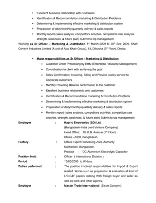  Excellent business relationship with customers
 Identification & Recommendation marketing & Distribution Problems
 Determining & Implementing effective marketing & distribution system
 Preparation of daily/monthly/quarterly delivery & sales reports
 Monthly report (sales analysis, competitors activities, competitors rate analysis,
strength, weakness, & future plan) Submit to top management
Working as Sr Officer – Marketing & Distribution 1st
March-2009 to 30th
Sep 2009. Shah
Cement Industries Limited (A unit of Abul Khair Group), 13, Dilkusha (6th
Floor), Dhaka.
 Major responsibilities as Sr Officer – Marketing & Distribution
• Customer Order Processing by ERM (Enterprise Resource Management)
• Co-ordination to client with achieving the goal
• Sales Confirmation, Invoicing, Billing and Provide quality service to
Corporate customers
• Monthly Providing Balance confirmation to the customer
• Excellent business relationship with customers
• Identification & Recommendation marketing & Distribution Problems
• Determining & Implementing effective marketing & distribution system
• Preparation of daily/monthly/quarterly delivery & sales reports
• Monthly report (sales analysis, competitors activities, competitors rate
analysis, strength, weakness, & future plan) Submit to top management
Employer : Kapric Electronics (BD) Ltd.
(Bangladesh-India Joint Venture Company)
Head Office: 30, B.B. Avenue (5th
Floor)
Dhaka –1000, Bangladesh.
Factory : Uttara Export Processing Zone Authority
Nilphamari, Bangladesh.
Product : DC Aluminium Electrolytic Capacitor
Position Held : Officer ( International Division ).
Period : 15/05/2006 to till date.
Duties performed : The position involved responsibilities for Import & Export
related Works such as preparation & evaluation all kind of
L/C,C&F papers deleing With foreign buyer and seller as
well as bank and other agency.
Employer : Master Trade International (Sister Concern)
 