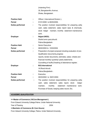 (Indenting Firm)
30, Bangabandhu Avenue,
Dhaka, Bangladesh.
Position Held : Officer ( International Division ).
Period : 01/01/2006 to 08/05/2006.
Duties performed : The position involved responsibilities for preparing petty
cash, sales statement, sales report dyes & chemicals,
stock ledger maintain, monthly statement maintenance
work.
Employer : Nejpot (NGO).
Shahid amin para,Ishurdi.
Pabna,Bangladesh.
Position Held : Senior Executive.
Period : 08/02/2004 to 10/04/2004
Duties performed : Preparation of project proposal including evaluation of pre-
Qualification documents,progress
reports, tender documents, estimates, salary sheets and
financial monthly/ quarterly/ yearly statements.
Counsilling of stuffs,Cheaking of attandance register.
Employer : M.S.International
I.K.Rood.Ishurdi.
Pabna,Bangladesh..
Position Held : Executive.
Period : 06/03/2002 to 06/01/2004
Duties performed : The position involved responsibilities for preparing petty
cash, sales statement, sales report, stock ledger
maintain, monthly statement maintenance work.
Purchase of Goods, keeping sales record, Etc.
ACADEMIC QUALIFICATION
>> Master of Commerce ( M.Com.Management )
From Edward University College,Pabna. Under National University.
Year of Passing : 2004
>>Bachelor of Commerce (B. Com Houns)
From Adward University College, Pabna. Under National University .
 