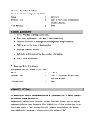 >> Higher Secondary Certificate
Ishurdi Government College, Ishurdi.Pabna.
Group : Commerce
Obtained From : Board of intermediate and secondary
education, Rajhahi.
Year of Passing : 1999
Skills and qualifications:
• .Strong Analytical and interpersonal skills.
• Team player and leadership skills, keen to take responsibility.
• Extensive experience in creating team oriented projects and presentations.
• Ability to work under stress and net deadline
• Thorough and detail-oriented
• Self-starter and not exceedingly dependent on other people.
• Able to follow requirements.
>>Secondary School Certificate
Al-haj Textile Mills High School, Ishurdi.Pabna.
Group : Science
Obtained From : Board of intermediate and secondary
education, Rajhahi.
Year of Passing : 1997
COMPUTER LITERACY
>> I Completed Diploma Courses ( Hardware & Trouble Soothing) In Oxford Academy,
Nayapolton, Dhaka, Bangladesh.
I have under knowledge about Computer Hardware & Software Trouble Soothing such as:
Application Software: Basic Computing, Office 98,2000,2002,XP, Internet Browsing, E-mail.
Reasonable access in Talley software, Microsoft Word and Microsoft Excel with Windows
based platform and now working with the most updated software “ERM”.
 