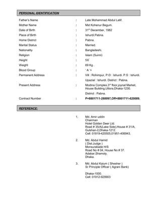 PERSONAL IDENTIFICATION
Father’s Name : Late Mohammad Abdul Latif.
Mother Name : Mst Kohenur Begum.
Date of Birth : 31th
December, 1982
Place of Birth : Ishurdi.Pabna.
Home District : Pabna.
Marital Status : Married.
Nationality : Bangladeshi.
Religion : Islam (Sunni)
Height : 5'
6''
Weight : 69 Kg .
Blood Group : ‘ A ‘+
Permanent Address : Vill : Rohimpur, P.O : Ishurdi. P.S : Ishurdi.
Upazial : Ishurdi. District : Pabna.
Present Address : Modina Complex,3rd
floor,joynal Market,
House Building,Uttora,Dhaka-1230.
District : Pabna.
Contract Number : P+8801711-288997,Off+8801711-620089.
REFERENCE:
1. Md. Amir uddin
Chairman
Hotel Golden Deer Ltd.
Road # 35/A(Lake Side),House # 31/A,
Gulshan-2,Dhaka-1212.
Cell: 01819-420505,01951-406943.
2. Md. Abdul Hamid
( Dist.Judge )
Monsurabade H/S
Road No # 04, House No # 37.
Adabar,Shamoly.
Dhaka.
3. Md. Abdul Kaium ( Shesher )
Sr Principle Officer ( Agrani Bank)
Dhaka-1000.
Cell: 01912-929903
 