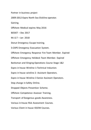 Partner in business project
2009-2012-Expro North Sea Slickline operator.
Gaining.
Offshore Medical expires May 2016
BOSIET – Dec 2017
M.I.S.T – Jan 2018
Donut Emergency Escape training.
S-CAPE Emergency Evacuation System.
Offshore Emergency Response Fire Team Member. Expired
Offshore Emergency Helideck Team Member. Expired
Banksman and Slinging Operations Course Stage 1&2
Expro in house Wireline 1-Technical Induction.
Expro in house wireline 2- Assistant Operators.
Expro in house Wireline 3 Senior Assistant Operators.
Step change in Safety Online.
Dropped Objects Prevention Scheme.
Offshore Competence Assessor Training.
Transport of Dangerous goods Awareness.
Various in-house Risk Assessment Courses.
Various Client in house ISSOW Courses.
 