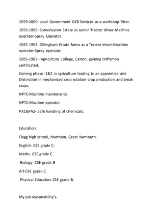 1999-2009- Local Government GYB Services as a workshop fitter.
1993-1999 -Somerleyton Estate as senior Tractor driver-Machine
operator-Spray Operator.
1987-1993 -Gillingham Estate farms as a Tractor driver-Machine
operator-Spray operator.
1985-1987 - Agriculture College, Easton, gaining craftsman
certificated.
Gaining phase -1&2 in agriculture leading to an apprentice and
Distinction in mechanized crop rotation crop production and break
crops.
NPTC-Machine maintenance
NPTC-Machine operator
PA1&PA2- Safe handling of chemicals.
Education.
Flegg high school, Martham, Great Yarmouth.
English- CSE grade C.
Maths- CSE grade C.
Biology -CSE grade B
Art-CSE grade C.
Physical Education CSE grade B.
My job reasonability’s.
 