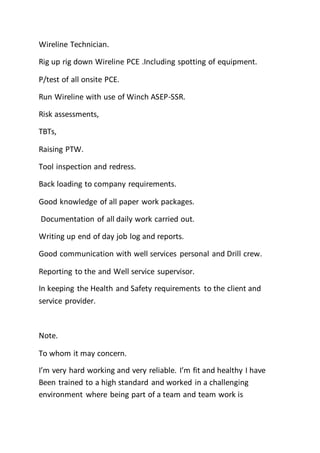 Wireline Technician.
Rig up rig down Wireline PCE .Including spotting of equipment.
P/test of all onsite PCE.
Run Wireline with use of Winch ASEP-SSR.
Risk assessments,
TBTs,
Raising PTW.
Tool inspection and redress.
Back loading to company requirements.
Good knowledge of all paper work packages.
Documentation of all daily work carried out.
Writing up end of day job log and reports.
Good communication with well services personal and Drill crew.
Reporting to the and Well service supervisor.
In keeping the Health and Safety requirements to the client and
service provider.
Note.
To whom it may concern.
I’m very hard working and very reliable. I’m fit and healthy I have
Been trained to a high standard and worked in a challenging
environment where being part of a team and team work is
 