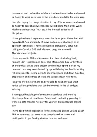 paramount and realise that offshore is where i want to be and would
be happy to work anywhere in the world and available for work asap.
I am also happy to change direction to my offshore career and would
be happy to accept a new challenge with it being Main Deck Work –
Machine Maintenance Tech etc. I feel I’m well suited to all
disciplines.
I have gained much experience over the three years I have had with
Expro North Sea and ready of move on to a new challenge as an
operator-Technician. I have also worked alongside Q serve Coil
tubing on Centrica DP6 Well clean-up program also well
Abandonment projects.
I have worked in SNS and Aberdeen for clients including Shell,
Perenco , BP ,Talisman and Total also Morecambe bay for Centrica
on the Swiss slanted wells project where i have spent a lot of my
time and on a very complicated rig up, with being involved in writing
risk assessments, raising permits site inspections and down hole tool
preparation and redress of locks and various down hole tools.
I enjoyed my time offshore and I’m used to flexibility and short
notice call out problems that can be involved in the oil and gas
industry.
I have good knowledge of company procedures and working
directive policies of Health and Safety and conducting your day to
work in a safe manner not only for yourself but colleagues around
you.
I have good winch experience from setting and pulling DB and Baker
AFH locks mainly, but seen more complicated locks too and
participated in gas flowing devices removal and reset.
 