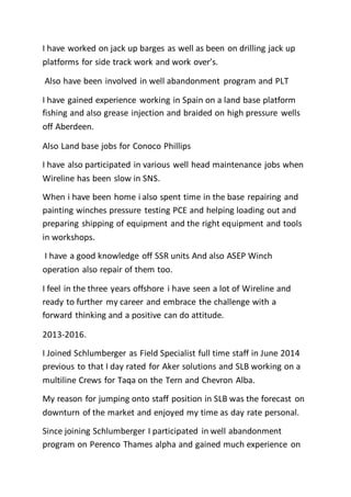 I have worked on jack up barges as well as been on drilling jack up
platforms for side track work and work over’s.
Also have been involved in well abandonment program and PLT
I have gained experience working in Spain on a land base platform
fishing and also grease injection and braided on high pressure wells
off Aberdeen.
Also Land base jobs for Conoco Phillips
I have also participated in various well head maintenance jobs when
Wireline has been slow in SNS.
When i have been home i also spent time in the base repairing and
painting winches pressure testing PCE and helping loading out and
preparing shipping of equipment and the right equipment and tools
in workshops.
I have a good knowledge off SSR units And also ASEP Winch
operation also repair of them too.
I feel in the three years offshore i have seen a lot of Wireline and
ready to further my career and embrace the challenge with a
forward thinking and a positive can do attitude.
2013-2016.
I Joined Schlumberger as Field Specialist full time staff in June 2014
previous to that I day rated for Aker solutions and SLB working on a
multiline Crews for Taqa on the Tern and Chevron Alba.
My reason for jumping onto staff position in SLB was the forecast on
downturn of the market and enjoyed my time as day rate personal.
Since joining Schlumberger I participated in well abandonment
program on Perenco Thames alpha and gained much experience on
 