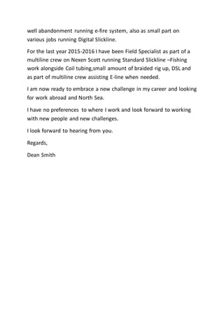 well abandonment running e-fire system, also as small part on
various jobs running Digital Slickline.
For the last year 2015-2016 I have been Field Specialist as part of a
multiline crew on Nexen Scott running Standard Slickline –Fishing
work alongside Coil tubing,small amount of braided rig up, DSL and
as part of multiline crew assisting E-line when needed.
I am now ready to embrace a new challenge in my career and looking
for work abroad and North Sea.
I have no preferences to where I work and look forward to working
with new people and new challenges.
I look forward to hearing from you.
Regards,
Dean Smith
 