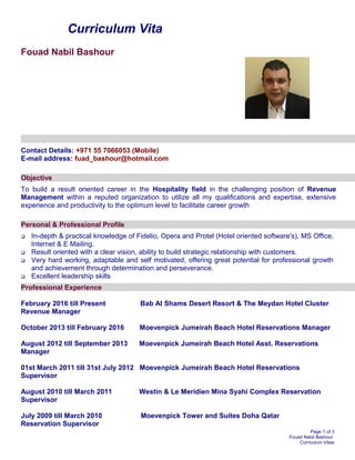 Curriculum Vita
Fouad Nabil Bashour
Contact Details: +971 55 7066053 (Mobile)
E-mail address: fuad_bashour@hotmail.com
Objective
To build a result oriented career in the Hospitality field in the challenging position of Revenue
Management within a reputed organization to utilize all my qualifications and expertise, extensive
experience and productivity to the optimum level to facilitate career growth
Personal & Professional Profile
 In-depth & practical knowledge of Fidelio, Opera and Protel (Hotel oriented software's), MS Office,
Internet & E Mailing.
 Result oriented with a clear vision, ability to build strategic relationship with customers.
 Very hard working, adaptable and self motivated, offering great potential for professional growth
and achievement through determination and perseverance.
 Excellent leadership skills
Professional Experience
February 2016 till Present Bab Al Shams Desert Resort & The Meydan Hotel Cluster
Revenue Manager
October 2013 till February 2016 Moevenpick Jumeirah Beach Hotel Reservations Manager
August 2012 till September 2013 Moevenpick Jumeirah Beach Hotel Asst. Reservations
Manager
01st March 2011 till 31st July 2012 Moevenpick Jumeirah Beach Hotel Reservations
Supervisor
August 2010 till March 2011 Westin & Le Meridien Mina Syahi Complex Reservation
Supervisor
July 2009 till March 2010 Moevenpick Tower and Suites Doha Qatar
Reservation Supervisor
Page 1 of 3
Fouad Nabil Bashour
Curriculum Vitae
 