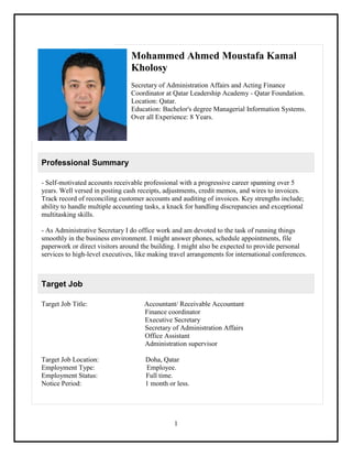 1
Mohammed Ahmed Moustafa Kamal
Kholosy
Secretary of Administration Affairs and Acting Finance
Coordinator at Qatar Leadership Academy - Qatar Foundation.
Location: Qatar.
Education: Bachelor's degree Managerial Information Systems.
Over all Experience: 8 Years.
Professional Summary
- Self-motivated accounts receivable professional with a progressive career spanning over 5
years. Well versed in posting cash receipts, adjustments, credit memos, and wires to invoices.
Track record of reconciling customer accounts and auditing of invoices. Key strengths include;
ability to handle multiple accounting tasks, a knack for handling discrepancies and exceptional
multitasking skills.
- As Administrative Secretary I do office work and am devoted to the task of running things
smoothly in the business environment. I might answer phones, schedule appointments, file
paperwork or direct visitors around the building. I might also be expected to provide personal
services to high-level executives, like making travel arrangements for international conferences.
Target Job
Target Job Title: Accountant/ Receivable Accountant
Finance coordinator
Executive Secretary
Secretary of Administration Affairs
Office Assistant
Administration supervisor
Target Job Location: Doha, Qatar
Employment Type: Employee.
Employment Status: Full time.
Notice Period: 1 month or less.
 