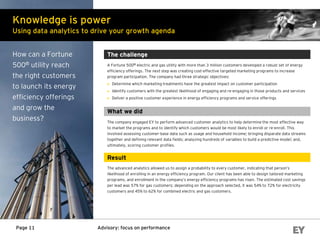 Advisory: focus on performancePage 11
The challenge
A Fortune 500® electric and gas utility with more than 3 million customers developed a robust set of energy
efficiency offerings. The next step was creating cost-effective targeted marketing programs to increase
program participation. The company had three strategic objectives:
► Determine which marketing treatments have the greatest impact on customer participation
► Identify customers with the greatest likelihood of engaging and re-engaging in those products and services
► Deliver a positive customer experience in energy efficiency programs and service offerings
What we did
The company engaged EY to perform advanced customer analytics to help determine the most effective way
to market the programs and to identify which customers would be most likely to enroll or re-enroll. This
involved assessing customer-base data such as usage and household income; bringing disparate data streams
together and defining relevant data fields; analyzing hundreds of variables to build a predictive model; and,
ultimately, scoring customer profiles.
Result
The advanced analytics allowed us to assign a probability to every customer, indicating that person’s
likelihood of enrolling in an energy efficiency program. Our client has been able to design tailored marketing
programs, and enrollment in the company’s energy efficiency programs has risen. The estimated cost savings
per lead was 57% for gas customers; depending on the approach selected, it was 54% to 72% for electricity
customers and 45% to 62% for combined electric and gas customers.
Knowledge is power
Using data analytics to drive your growth agenda
How can a Fortune
500® utility reach
the right customers
to launch its energy
efficiency offerings
and grow the
business?
 