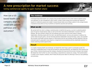 Advisory: focus on performancePage 13
A new prescription for market success
Using commercial agility to gain market share
How can a US-
based health care
company align its
vision with patient
pathways and
outcomes?
The challenge
A US-based diversified health care company that provides solutions for the unmet needs of patients along
care pathways for pain management, pelvic health, urology, endocrinology and oncology was looking to
expand its traditional analysis and insight in target disease states and strategic options in the urology market.
It wanted to know where to focus its efforts to maximize outcome and revenues.
What we did
We worked with the client’s strategic marketing team to identify the journey a current or potential patient
goes through for target disease states as well as the direct and indirect stakeholders involved in the care
pathway. We then worked to detect the care pathway pain points and the unmet needs of disease
stakeholders. Working closely with the client, we identified products, services and solutions to address the
unmet needs and pain points, and we informed potential stakeholders and partnerships. Lastly, we evaluated
the economic and health outcome impacts of intervention and the new strategic portfolio alignment. We also
evaluated specific geographic areas based on a target set of environmental and key stakeholder elements to
reveal underlying market opportunities.
Result
In a rapidly changing health care landscape, we helped the client forge a path to sustainable growth. By
offering an independent point of view and providing an external perspective, we helped the client enhance the
way it thinks, transforming the way the company visualizes the value and the services it brings to the market.
We helped the client further its vision of providing a comprehensive solution for urology. The transformation
is visible on the company’s website, which frames the discussion about its offerings in terms of care pathways
and outcomes.
 