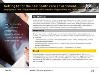 Advisory: focus on performancePage 14
Getting fit for the new health care environment
Employing a new clinical model to boost member engagement and reduce costs
How can a health
care company
transform its
operating model to
thrive in a new era
for the industry?
The challenge
A national integrated health and wellness company decided to implement a primary health coach model that
would consolidate all clinical member-facing activities after more than 10 years of outsourcing its disease
management program. Millions of dollars a year were being spent on online, worksite, community-based and
telephonic programs. Analytics indicated that the overall program’s effectiveness was suboptimal due to
redundant member outreach and lack of a comprehensive clinical view of each member.
What we did
EY was engaged to lead a project management team halfway into the initiative, giving us eight months to
complete a successful launch. A missed deadline would have resulted in client and member disruption as well
as sizable fees.
► A vendor application was chosen as the clinical platform to support wellness coaching, chronic condition
coaching and case management.
► New identification and stratification analytic capabilities were needed to target the most appropriate
members for interventions.
► More engaging online tools were needed to support a greater emphasis on wellness.
Result
By streamlining and accelerating design and implementation, the project management team met the
accelerated deadline, and the in-sourced primary health coach model achieved the aggressive administrative
cost reduction target. The company is now well positioned for success in delivering collaborative care
management through health insurance exchanges. The end result is a better working world for our client —
and its customers.
 