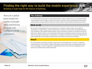 Advisory: focus on performancePage 16
Finding the right way to build the mobile experience
Building a road map to the future of banking
How can a global
bank handle the
mobile onslaught
while maintaining
the trust and
confidence of its
customers?
The challenge
In a volatile mobile environment, our global banking client needed to balance the cost of maintaining Dodd-
Frank compliance with the need to invest in the customer experience. With projected 65% annual growth in
mobile banking, the bank needed to handle the massive volume increase without sacrificing service levels.
What we did
We provided a knowledgeable third-party perspective on the bank’s mobile strategy, the competitive
marketplace for mobile banking, and the opportunities to reinforce the brand while creating differentiation
from competition. We provided strategic analysis, tactical road maps, and points of view about services for
tablet users, speed-to-market, cost of ownership and the power of strategic architecture decisions. We also
made sure we had the right team in the right place, co-locating an entire team to the bank’s headquarters to
foster collaboration and serendipity, allowing chance encounters to evolve into new insights.
Result
Our client shifted its technology strategy to align with the recommendations in our report, a significant
undertaking given its size and use of legacy technologies. We provided a map to sustainable growth, with
every turn flagged. The client’s approach to mobile banking and its future with this strategically critical
practice have subsequently evolved dramatically.
 