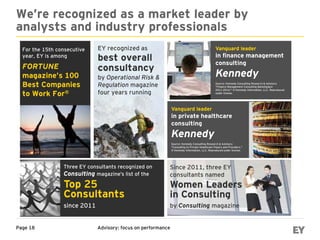 Advisory: focus on performancePage 18
We’re recognized as a market leader by
analysts and industry professionals
Three EY consultants recognized on
Consulting magazine’s list of the
For the 15th consecutive
year, EY is among
FORTUNE
magazine’s 100
Best Companies
to Work For®
EY recognized as
best overall
consultancy
by Operational Risk &
Regulation magazine
four years running
Top 25
Consultants
Vanguard leader
in finance management
consulting
Kennedy
Source: Kennedy Consulting Research & Advisory
"Finance Management Consulting Marketplace
2011-2014," © Kennedy Information, LLC. Reproduced
under license.
Vanguard leader
in private healthcare
consulting
Kennedy
Source: Kennedy Consulting Research & Advisory
"Consulting to Private Healthcare Payers and Providers,"
© Kennedy Information, LLC. Reproduced under license.
since 2011
Since 2011, three EY
consultants named
Women Leaders
in Consulting
by Consulting magazine
 