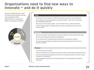 Advisory: focus on performancePage 3
Organizations need to find new ways to
innovate — and do it quickly
How do organizations react
to these ever-present forces
and transform their
businesses to succeed in
spite or because of them?
 Do we have the right financial, customer and economic analysis to stay competitive?
 Are we taking an innovative approach to emerging markets − both from an investment
and competitive perspective?
 How can we achieve organic growth, or even maintain share, in mature industries?
 Are we nimble enough to use digital channels securely, strategically and in a way that
will drive sales?
Grow
 How can we operate more effectively and improve customer relations while cutting costs?
 Are we fully leveraging the benefits of collaboration?
 Are we optimizing our marketing spend through new and traditional channels?
 Are we leveraging available and reliable data to help guide optimal performance of our
business activities?
Optimize
 How do we protect the brand?
 How do we prepare for and manage the impacts of major transformational change initiatives?
 Are we using the right technology, and do we have the right processes and controls in place,
to protect our information?
 Are we equipped to address the risks associated with the changing legal and regulatory
landscape?
Protect
 