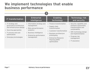 Advisory: focus on performancePage 7
We implement technologies that enable
business performance
Enabling
technology
 Finance transformation
 Supply chain
transformation
 Customer transformation
 Business architecture
prototyping
 Enterprise Resource
Planning (ERP)
optimization
IT transformation
 IT strategy and
governance architecture
and infrastructure design
 Sourcing approaches
 IT process and cost
optimization
 Emerging technologies
Technology risk
and security
 Security capability and
solutions assessment,
transformation and
sustainability
 GRC technology design
and implementation
 Program risk
management
 IT assurance
Enterprise
intelligence
 Information strategy and
management
 Risk and performance
analytics
 Business intelligence
 Enterprise performance
management
3
 
