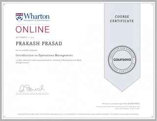 EDUCA
T
ION FOR EVE
R
YONE
CO
U
R
S
E
C E R T I F
I
C
A
TE
COURSE
CERTIFICATE
SEPTEMBER 17, 2015
PRAKASH PRASAD
Introduction to Operations Management
a 4 week online non-credit course authorized by University of Pennsylvania and offered
through Coursera
has successfully completed
Christian Terwiesch, Andrew M. Heller Professor
Verify at coursera.org/verify/QTLNUPJNGZ
Coursera has confirmed the identity of this individual and
their participation in the course.
THIS NEITHER AFFIRMS THAT THE STUDENT WAS ENROLLED AT THE UNIVERSITY OF PENNSYLVANIA NOR CONFERS UNIVERSITY OF PENNSYLVANIA CREDIT OR DEGREE
 