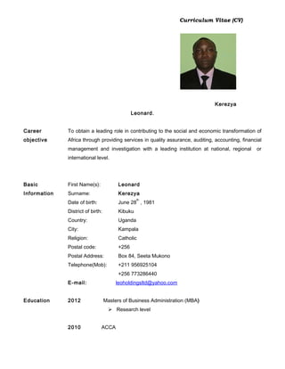 Curriculum Vitae (CV)
Kerezya
Leonard.
Career
objective
To obtain a leading role in contributing to the social and economic transformation of
Africa through providing services in quality assurance, auditing, accounting, financial
management and investigation with a leading institution at national, regional or
international level.
Basic
Information
First Name(s): Leonard
Surname: Kerezya
Date of birth: June 28
th
, 1981
District of birth: Kibuku
Country: Uganda
City: Kampala
Religion: Catholic
Postal code: +256
Postal Address: Box 84, Seeta Mukono
Telephone(Mob): +211 956925104
+256 773286440
E-mail: leoholdingsltd@yahoo.com
Education 2012 Masters of Business Administration (MBA)
 Research level
2010 ACCA
 