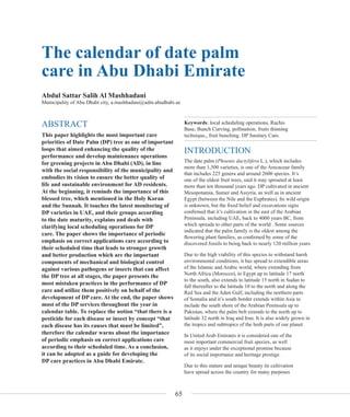 65
Abstract
This paper highlights the most important care
priorities of Date Palm (DP) tree as one of important
loops that aimed enhancing the quality of the
performance and develop maintenance operations
for greening projects in Abu Dhabi (AD), in line
with the social responsibility of the municipality and
embodies its vision to ensure the better quality of
life and sustainable environment for AD residents.
At the beginning, it reminds the importance of this
blessed tree, which mentioned in the Holy Koran
and the Sunnah. It touches the latest monitoring of
DP varieties in UAE, and their groups according
to the date maturity, explains and deals with
clarifying local scheduling operations for DP
care. The paper shows the importance of periodic
emphasis on correct applications care according to
their scheduled time that leads to stronger growth
and better production which are the important
components of mechanical and biological control
against various pathogens or insects that can affect
the DP tree at all stages, the paper presents the
most mistaken practices in the performance of DP
care and utilize them positively on behalf of the
development of DP care. At the end, the paper shows
most of the DP services throughout the year in
calendar table. To replace the notion “that there is a
pesticide for each disease or insect by concept “that
each disease has its causes that must be limited”,
therefore the calendar warns about the importance
of periodic emphasis on correct applications care
according to their scheduled time. As a conclusion,
it can be adopted as a guide for developing the
DP care practices in Abu Dhabi Emirate.
Keywords: local scheduling operations, Rachis
Base, Bunch Curving, pollination, fruits thinning
technique,, fruit bunching. DP Sanitary Care.
INTRODUCTION
The date palm (Phoenix dactylifera L.), which includes
more than 1,500 varieties, is one of the Arecaceae family
that includes 225 genera and around 2600 species. It’s
one of the oldest fruit trees, said it may sprouted at least
more than ten thousand years ago. DP cultivated in ancient
Mesopotamia, Sumer and Assyria, as well as in ancient
Egypt (between the Nile and the Euphrates). Its wild origin
is unknown, but the fixed belief and excavations signs
confirmed that it’s cultivation in the east of the Arabian
Peninsula, including UAE, back to 4000 years BC, from
which spreads to other parts of the world . Some sources
indicated that the palm family is the oldest among the
flowering plant families, as confirmed by some of the
discovered fossils to being back to nearly 120 million years.
Due to the high viability of this species to withstand harsh
environmental conditions, it has spread to extendible areas
of the Islamic and Arabic world, where extending from
North Africa (Morocco), to Egypt up to latitude 17 north
to the south, also extends to latitude 15 north in Sudan to
fall thereafter to the latitude 10 to the north and along the
Red Sea and the Aden Gulf, including the northern parts
of Somalia and it’s south border extends within Asia to
include the south shore of the Arabian Peninsula up to
Pakistan, where the palm belt extends to the north up to
latitude 32 north in Iraq and Iran. It is also widely grown in
the tropics and subtropics of the both parts of our planet.
In United Arab Emirates it is considered one of the
most important commercial fruit species, as well
as it enjoys under the exceptional promise because
of its social importance and heritage prestige.
Due to this stature and unique beauty its cultivation
have spread across the country for many purposes
The calendar of date palm
care in Abu Dhabi Emirate
Abdul Sattar Salih Al Mashhadani
Municipality of Abu Dhabi city, a.mashhadani@adm.abudhabi.ae
 