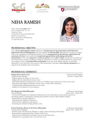 Neha Ramesh
Email: Neha.Ramesh@ritz.edu
Date of birth: 1995 - 01 - 02
Passport: INDIA
César Ritz Colleges Switzerland,
Route Cantonale 51,
1897 Le Bouveret, Switzerland
+41 (0)79 700 04 88
.
PROFESSIONAL OBJECTIVE
.
I am a 21 year old hospitality student looking for a job placement in the Conventions and Conferences
department of Events Management with your company this October 2016. What drives me to pursue a position
in the event management and hospitality industry? It is my strong passion for the diversity, organization and
excitement of events. I am a leader with exceptional organizational, multitasking and creative
characteristics. I have been exposed to a variety of cultures and am able to adapt naturally and successfully as I
have lived in many countries on different continents. My intent is to mature as a professional and as a person with
your company. I aim to constantly deliver and perform to the best of my abilities and strive to exceed the
expectations of my team and of the customers. Most importantly, I will always serve with joy and passion as is
required in the hospitality and events industry.
.
PROFESSIONAL EXPERIENCE
.
Oxygen Event Services Ltd
Assistant Project Manager
London, United Kingdom
July 2015 - January 2016
- Helped organize the launch of a new venue.
- Helped advertise and publicize the new venue.
- Individually organized, managed and oversaw over 10 different types and scales of events at the venue.
- Negotiated with suppliers and partners of the venue to ensure client satisfaction.
- Created standard operating procedures for the venue.
- Handed over the project to a new employee.
.
The Masquerade Ball (100 people)
General Manager
Le Bouveret, Switzerland
January 2015 - March 2015
- Oversaw and managed every department required for an event (decoration, service, kitchen, guest host,
accounting, logistics, entertainment, marketing and cocktail) to ensure a high standard of quality.
- Produced two successful fundraisers.
- Negotiated with suppliers and sponsors.
- Ensured timely organisation and structure.
- Ensured guest satisfaction during all three events.
.
Festival Culinaire: Dinner in the Forest (350 people)
Assistant Service Manager
Le Bouveret, Switzerland
January 2015 - March 2015
- Worked closely with the Service Manager to employ, direct and manage 100 students.
- Responsible for organizing all mise-en-place for the event.
- Supervised all staff during the rehearsals, main event and clean down.
- Managed the re-organizing of the venue after the event.
.
 