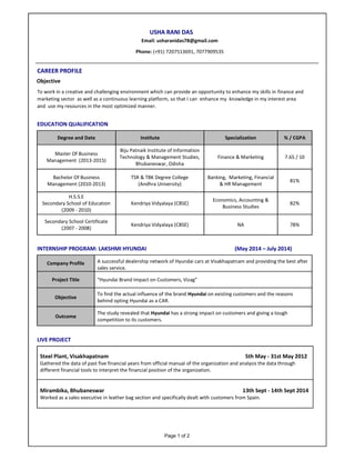 Page 1 of 2
USHA RANI DAS
Email: usharanidas78@gmail.com
Phone: (+91) 7207513691, 7077909535
CAREER PROFILE
Objective
To work in a creative and challenging environment which can provide an opportunity to enhance my skills in finance and
marketing sector as well as a continuous learning platform, so that I can enhance my knowledge in my interest area
and use my resources in the most optimized manner.
EDUCATION QUALIFICATION
Degree and Date Institute Specialization % / CGPA
Master Of Business
Management (2013-2015)
Biju Patnaik Institute of Information
Technology & Management Studies,
Bhubaneswar, Odisha
Finance & Marketing 7.65 / 10
Bachelor Of Business
Management (2010-2013)
TSR & TBK Degree College
(Andhra University)
Banking, Marketing, Financial
& HR Management
81%
H.S.S.E
Secondary School of Education
(2009 - 2010)
Kendriya Vidyalaya (CBSE)
Economics, Accounting &
Business Studies
82%
Secondary School Certificate
(2007 - 2008)
Kendriya Vidyalaya (CBSE) NA 78%
INTERNSHIP PROGRAM: LAKSHMI HYUNDAI (May 2014 – July 2014)
Company Profile A successful dealership network of Hyundai cars at Visakhapatnam and providing the best after
sales service.
Project Title “Hyundai Brand Impact on Customers, Vizag”
Objective
To find the actual influence of the brand Hyundai on existing customers and the reasons
behind opting Hyundai as a CAR.
Outcome
The study revealed that Hyundai has a strong impact on customers and giving a tough
competition to its customers.
LIVE PROJECT
Steel Plant, Visakhapatnam 5th May - 31st May 2012
Gathered the data of past five financial years from official manual of the organization and analysis the data through
different financial tools to interpret the financial position of the organization.
Mirambika, Bhubaneswar 13th Sept - 14th Sept 2014
Worked as a sales executive in leather bag section and specifically dealt with customers from Spain.
 