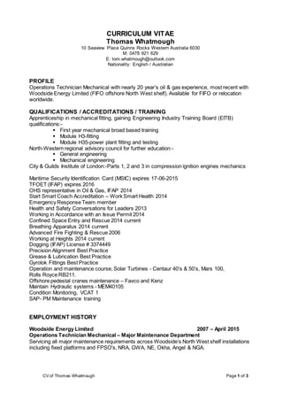 CV of Thomas Whatmough Page 1 of 3
CURRICULUM VITAE
Thomas Whatmough
10 Seaview Place Quinns Rocks Western Australia 6030
M: 0478 921 629
E: tom.whatmough@outlook.com
Nationality: English / Australian
PROFILE
Operations Technician Mechanical with nearly 20 year’s oil & gas experience, most recent with
Woodside Energy Limited (FIFO offshore North West shelf). Available for FIFO or relocation
worldwide.
QUALIFICATIONS / ACCREDITATIONS / TRAINING
Apprenticeship in mechanical fitting, gaining Engineering Industry Training Board (EITB)
qualifications:-
 First year mechanical broad based training
 Module H3-fitting
 Module H35-power plant fitting and testing
North-Western regional advisory council for further education:-
 General engineering
 Mechanical engineering
City & Guilds Institute of London:-Parts 1, 2 and 3 in compression ignition engines mechanics
Maritime Security Identification Card (MSIC) expires 17-06-2015
TFOET (IFAP) expires 2016
OHS representative in Oil & Gas, IFAP 2014
Start Smart Coach Accreditation – Work Smart Health 2014
Emergency Response Team member
Health and Safety Conversations for Leaders 2013
Working in Accordance with an Issue Permit 2014
Confined Space Entry and Rescue 2014 current
Breathing Apparatus 2014 current
Advanced Fire Fighting & Rescue 2006
Working at Heights 2014 current
Dogging (IFAP) License # 3374449
Precision Alignment Best Practice
Grease & Lubrication Best Practice
Gyrolok Fittings Best Practice
Operation and maintenance course, Solar Turbines - Centaur 40’s & 50’s, Mars 100,
Rolls Royce RB211.
Offshore pedestal cranes maintenance – Favco and Kenz
Maintain Hydraulic systems - MEM40105
Condition Monitoring, VCAT 1
SAP- PM Maintenance training
EMPLOYMENT HISTORY
Woodside Energy Limited 2007 – April 2015
Operations Technician Mechanical – Major Maintenance Department
Servicing all major maintenance requirements across Woodside’s North West shelf installations
including fixed platforms and FPSO's, NRA, GWA, NE, Okha, Angel & NGA.
 