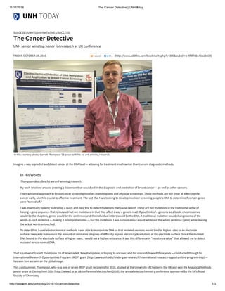 11/17/2016 The Cancer Detective | UNH Today
http://www.unh.edu/unhtoday/2016/10/cancer­detective 1/3
UNH TODAY
FRIDAY, OCTOBER 28, 2016 (http://www.addthis.com/bookmark.php?v=300&pubid=ra-4fdf78bc4ba1b534)
SUCCESS (/UNHTODAY/INITIATIVES/SUCCESS)
The Cancer Detective
UNH senior wins top honor for research at UK conference
Imagine a way to predict and detect cancer at the DNA level — allowing for treatment much earlier than current diagnostic methods.
That is just what Garrett Thompson ’16 of Newmarket, New Hampshire, is hoping to uncover, and his research toward those ends — conducted through his
International Research Opportunities Program (IROP) grant (http://www.unh.edu/undergrad-research/international-research-opportunities-program-irop) —
has won him acclaim on the global stage.
This past summer, Thompson, who was one of seven IROP grant recipients for 2016, studied at the University of Chester in the UK and won the Analytical Methods
poster prize atElectrochem 2016 (http://www2.le.ac.uk/conference/electrochem2016), the annual electrochemistry conference sponsored by the UK’s Royal
Society of Chemistry. 
In this courtesy photo, Garrett Thompson '16 poses with his aw ard-winning r esearch.
In His Words
Thompson describes his award-winning research.
My work revolved around creating a biosensor that would aid in the diagnosis and prediction of breast cancer — as well as other cancers.
The traditional approach to breast cancer screening involves mammograms and physical screenings. These methods are not great at detecting the
cancer early, which is crucial to e쫹ective treatment. The test that I was looking to develop involved screening people's DNA to determine if certain genes
were "turned o쫹."
I was essentially looking to develop a quick and easy test to detect mutations that cause cancer. These are not mutations in the traditional sense of
having a gene sequence that is mutated but are mutations in that they a쫹ect away a gene is read: If you think of a genome as a book, chromosomes
would be the chapters, genes would be the sentences and the individual letters would be the DNA. A traditional mutation would change some of the
words in each sentence — making it incomprehensible — but the mutations I was curious about would white out the whole sentence (gene) while leaving
the actual words untouched. 
To detect this, I used electrochemical methods. I was able to manipulate DNA so that mutated versions would bind at higher rates to an electrode
surface. I was able to measure the amount of resistance (degrees of di쫹iculty to pass electricity to solution) at the electrode surface. Since the mutated
DNA bound to the electrode surface at higher rates, I would see a higher resistance. It was this di쫹erence in "resistance value" that allowed me to detect
mutated versus normal DNA. 
 