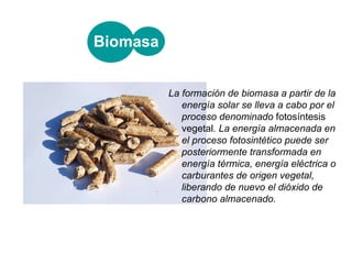 La formación de biomasa a partir de la energía solar se lleva a cabo por el proceso denominado  fotosíntesis vegetal . La energía almacenada en el proceso fotosintético puede ser posteriormente transformada en energía térmica, energía eléctrica o carburantes de origen vegetal, liberando de nuevo el dióxido de carbono almacenado. Biomasa 