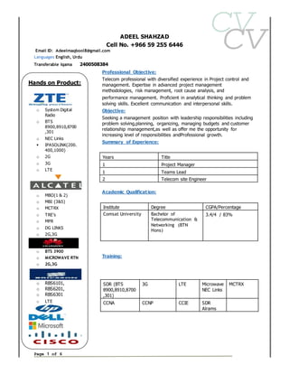Page 1 of 6
ADEEL SHAHZAD
Cell No. +966 59 255 6446
Email ID: Adeelmaqbool8@gmail.com
Languages English, Urdu
Transferable Iqama 2400508384
Professional Objective:
Telecom professional with diversified experience in Project control and
management. Expertise in advanced project management
methodologies, risk management, root cause analysis, and
performance management. Proficient in analytical thinking and problem
solving skills. Excellent communication and interpersonal skills.
Objective:
Seeking a management position with leadership responsibilities including
problem solving,planning, organizing, managing budgets and customer
relationship management,as well as offer me the opportunity for
increasing level of responsibilities andProfessional growth.
Summary of Experience:
Academic Qualification:
Training:
Skills:
Years Title
1 Project Manager
1 Teams Lead
2 Telecom site Engineer
Institute Degree CGPA/Percentage
Comsat University Bachelor of
Telecommunication &
Networking (BTN
Hons)
3.4/4 / 83%
SDR (BTS
8900,8910,8700
,301)
3G LTE Microwave
NEC Links
MCTRX
CCNA CCNP CCIE SDR
Alrams
Hands on Product:
o System Digital
Radio
o BTS
8900,8910,8700
,301
o NEC Links
 IPASOLINK(200.
400,1000)
o 2G
o 3G
o LTE
o MBO(1 & 2)
o MBI (3&5)
o MCTRX
o TRE’s
o MPR
o DG LINKS
o 2G,3G
o BTS 3900
o MICROWAVE RTN
o 2G,3G
o RBS6101,
o RBS6201,
o RBS6301
o LTE
 