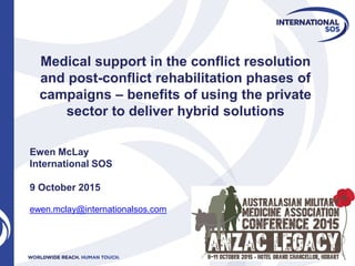 Medical support in the conflict resolution
and post-conflict rehabilitation phases of
campaigns – benefits of using the private
sector to deliver hybrid solutions
Ewen McLay
International SOS
9 October 2015
ewen.mclay@internationalsos.com
 