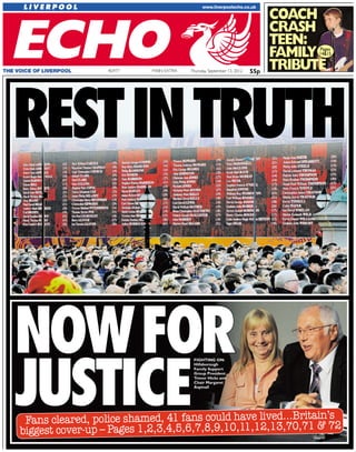 55pThursday, September 13, 2012MAIN EXTRATHE VOICE OF LIVERPOOL 40,977
RESTINTRUTH
NNOOWWFFOORR
JJUUSSTTIICCEEFans cleared, police shamed, 41 fans could have lived...Britain’s
biggest cover-up – Pages 1,2,3,4,5,6,7,8,9,10,11,12,13,70,71 & 72
CCOOAACCHH
CCRRAASSHH
TTEEEENN::
FFAAMMIILLYY
TTRRIIBBUUTTEE
FIGHTING ON:
Hillsborough
Family Support
Group President
Trevor Hicks and
Chair Margaret
Aspinall
Pages
14&15
55p
 