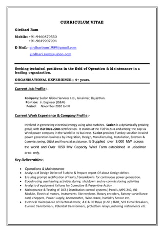 CURRICULUM VITAE
Girdhari Ram
Mobile: +91-9460879550
+91-9649907994
E-Mail:- girdhariram1989@gmail.com
girdhari.ram@suzlon.com
Seeking technical positions in the field of Operation & Maintenance in a
leading organization.
ORGANISATIONAL EXPERIENCE – 4+ years.
Current Job Profile:-
Company: Suzlon Global Services Ltd., Jaisalmer, Rajasthan.
Position: Jr. Engineer (O&M)
Period: Novomber-2010 to till
Current Work Experience & Company Profile:-
Involved in generating electrical energy using wind turbines. Suzlon is a dynamically growing
group with ISO 9001-2000 certification. It stands at the TOP in Asia and among the Top six
Wind power company in the World in its business. Suzlon provides Turnkey solution in wind
power generation business by integration, Design, Manufacturing, Installation, Erection &
Commissioning, O&Mand financial assistance. It Supplied over 8,000 MW across
the world and Over 1050 MW Capacity Wind Farm established in Jaisalmer
area only.
Key Deliverables:-
 Operations & Maintenance
 Analysis of Design Defect of Turbine & Prepare report Of about Design defect.
 Ensuring prompt rectification of faults / breakdowns for continuous power generation.
 Coordinating overhauling activities during shutdown and re-commissioning activities
 Analysis of equipment failures for Corrective & Preventive Action
 Maintenance & Testing of DCS ( Distribution control systems ) Panels, MPC 240, I/O
Module, Electrical motors, Instruments like revolvers, Rotary encoders, Battery surveillance
card, choppers, Power supply, Anemometer, Wind wane, humidity Sensor etc.
 Electrical maintenance of Electrical motor, A.C & DC Drive (LUST), IGBT, SCR Circuit breakers,
Current transformers, Potential transformers, protection relays, metering instruments etc.
 