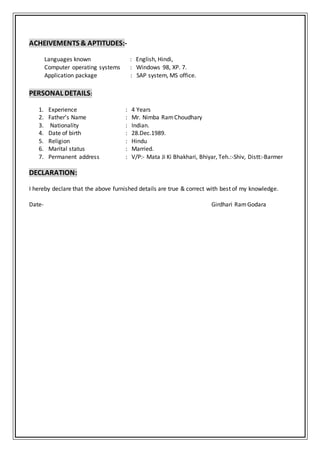 ACHEIVEMENTS & APTITUDES:-
Languages known : English, Hindi,
Computer operating systems : Windows 98, XP. 7.
Application package : SAP system, MS office.
PERSONAL DETAILS:
1. Experience : 4 Years
2. Father’s Name : Mr. Nimba RamChoudhary
3. Nationality : Indian.
4. Date of birth : 28.Dec.1989.
5. Religion : Hindu
6. Marital status : Married.
7. Permanent address : V/P:- Mata Ji Ki Bhakhari, Bhiyar, Teh.:-Shiv, Distt:-Barmer
DECLARATION:
I hereby declare that the above furnished details are true & correct with best of my knowledge.
Date- Girdhari RamGodara
 